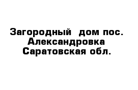 Загородный  дом пос. Александровка Саратовская обл.